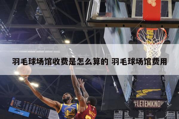 羽毛球场馆收费是怎么算的 羽毛球场馆费用