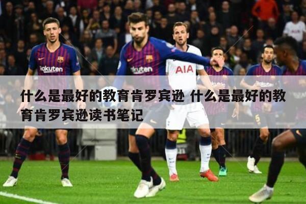 什么是最好的教育肯罗宾逊 什么是最好的教育肯罗宾逊读书笔记